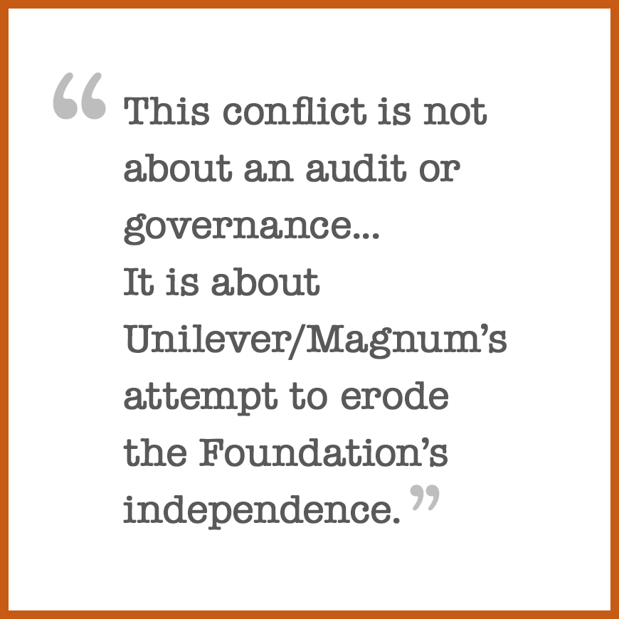 This conflict is not about an audit or governance...
It is about Unilever/Magnum’s attempt to erode the Foundation’s independence.